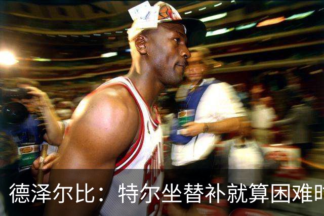 德泽尔比：特尔坐替补就算困难时刻？这是成长的一部分