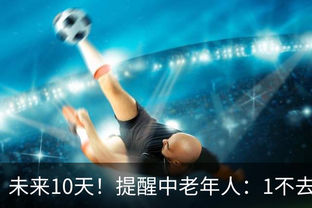 未来10天！提醒中老年人：1不去，2不洗，3不跳，4不吃，安稳入冬