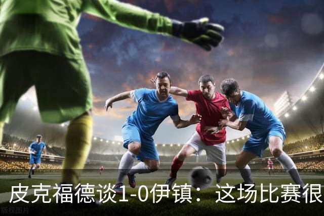 皮克福德谈1-0伊镇：这场比赛很艰难；我们正在积累势头