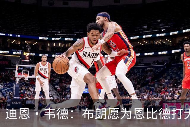 迪恩·韦德：布朗愿为恩比德打无球 这样的巨星在NBA并不多见